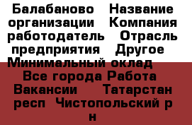Балабаново › Название организации ­ Компания-работодатель › Отрасль предприятия ­ Другое › Минимальный оклад ­ 1 - Все города Работа » Вакансии   . Татарстан респ.,Чистопольский р-н